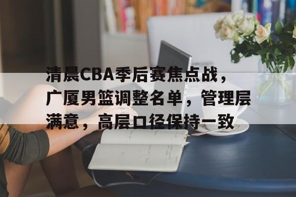 包含清晨CBA季后赛焦点战，广厦男篮调整名单，管理层满意，高层口径保持一致的词条-星空体育官网
