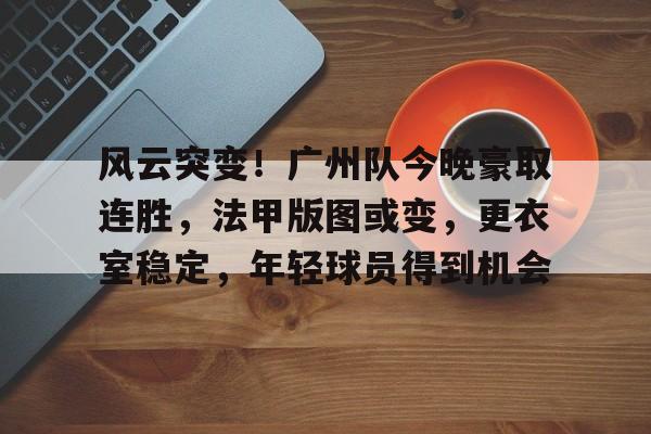 关于风云突变！广州队今晚豪取连胜，法甲版图或变，更衣室稳定，年轻球员得到机会的信息-爱游戏
